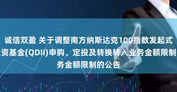 诚信双盈 关于调整南方纳斯达克100指数发起式证券投资基金(QDII)申购、定投及转换转入业务金额限制的公告