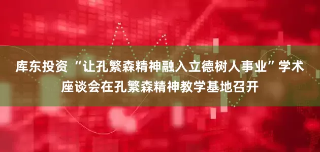 库东投资 “让孔繁森精神融入立德树人事业”学术座谈会在孔繁森精神教学基地召开