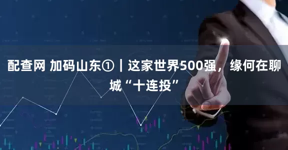 配查网 加码山东①｜这家世界500强，缘何在聊城“十连投”