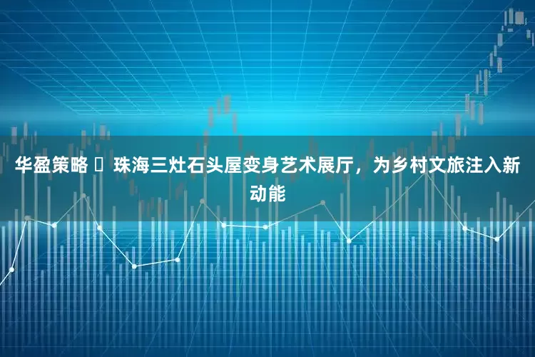 华盈策略 ​珠海三灶石头屋变身艺术展厅，为乡村文旅注入新动能