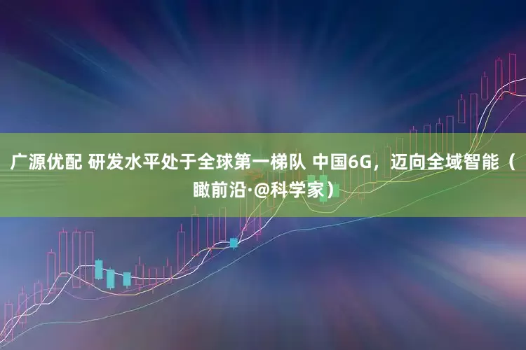广源优配 研发水平处于全球第一梯队 中国6G,迈向全域智能(瞰前沿·@科学家)