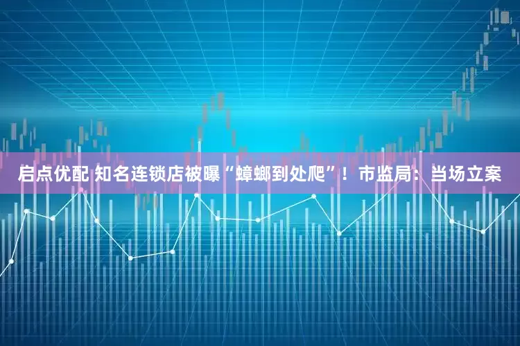 启点优配 知名连锁店被曝“蟑螂到处爬”！市监局：当场立案