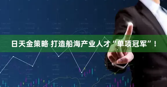 日天金策略 打造船海产业人才“单项冠军”！