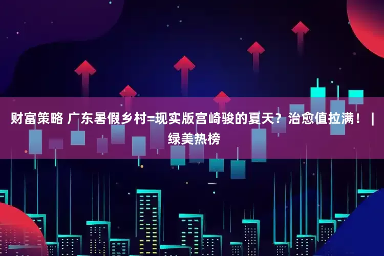 财富策略 广东暑假乡村=现实版宫崎骏的夏天？治愈值拉满！ | 绿美热榜