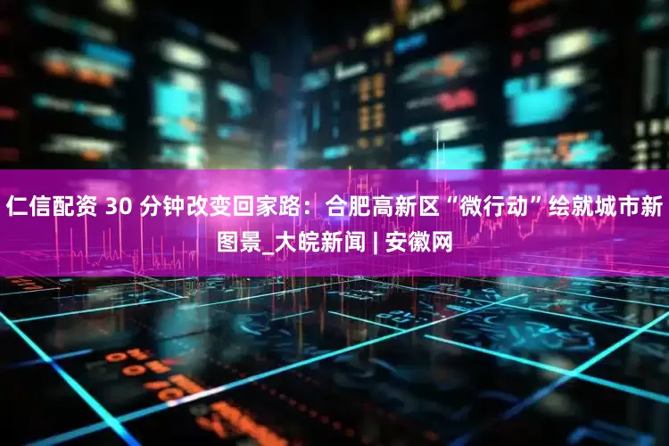 仁信配资 30 分钟改变回家路：合肥高新区“微行动”绘就城市新图景_大皖新闻 | 安徽网