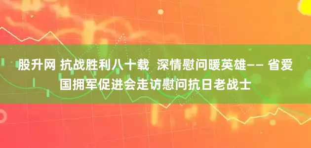 股升网 抗战胜利八十载  深情慰问暖英雄—— 省爱国拥军促进会走访慰问抗日老战士