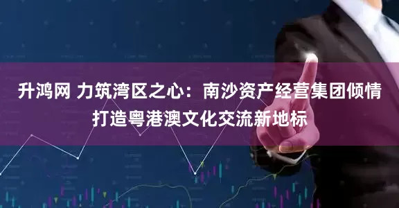 升鸿网 力筑湾区之心：南沙资产经营集团倾情打造粤港澳文化交流新地标