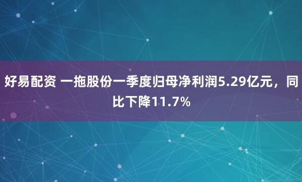好易配资 一拖股份一季度归母净利润5.29亿元，同比下降11.7%