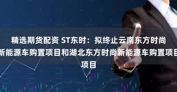 精选期货配资 ST东时：拟终止云南东方时尚新能源车购置项目和湖北东方时尚新能源车购置项目