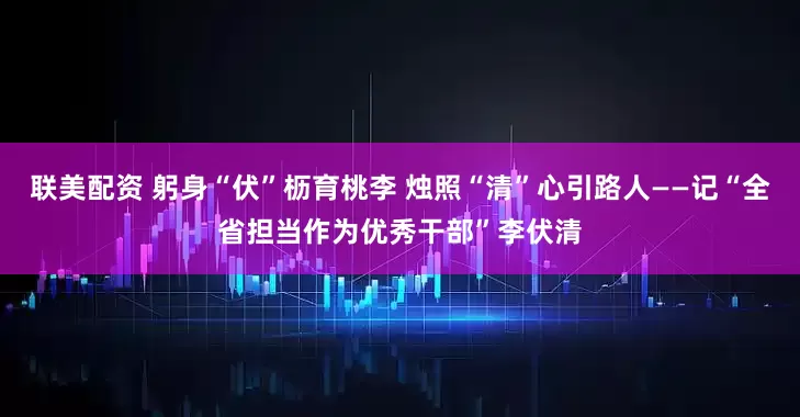 联美配资 躬身“伏”枥育桃李 烛照“清”心引路人——记“全省担当作为优秀干部”李伏清