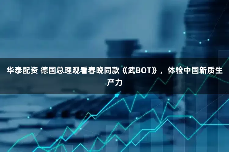 华泰配资 德国总理观看春晚同款《武BOT》,体验中国新质生产力