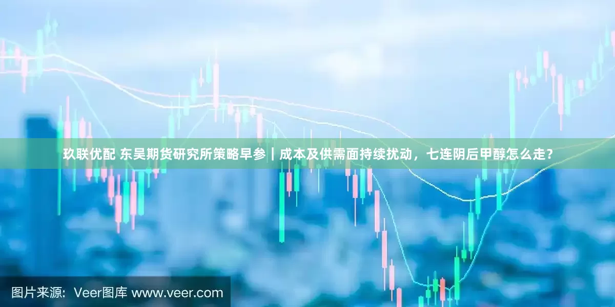 玖联优配 东吴期货研究所策略早参|成本及供需面持续扰动,七连阴后甲醇怎么走?